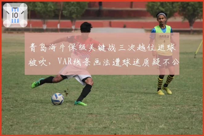 青岛海牛保级关键战三次越位进球被吹,VAR线条画法遭球迷质疑不公