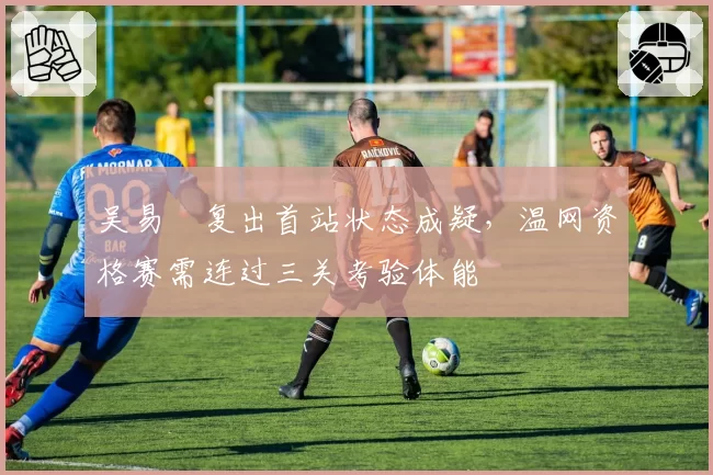 吴易昺复出首站状态成疑，温网资格赛需连过三关考验体能