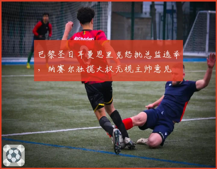 巴黎圣日耳曼恩里克怒批总监选举,纳赛尔独揽大权无视主帅意见