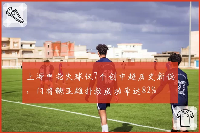 上海申花失球仅7个创中超历史新低，门将鲍亚雄扑救成功率达82%