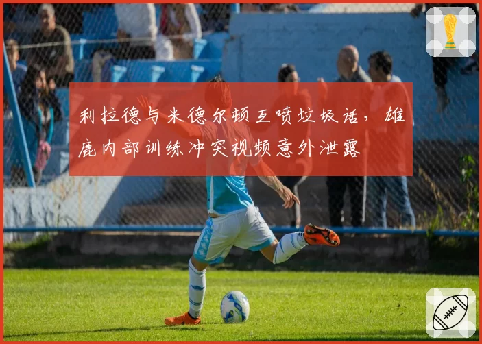 利拉德与米德尔顿互喷垃圾话,雄鹿内部训练冲突视频意外泄露