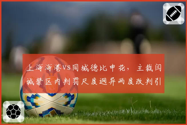 上海海港vs同城德比申花,主裁闫诚禁区内判罚尺度迥异两度改判引哗然__br_