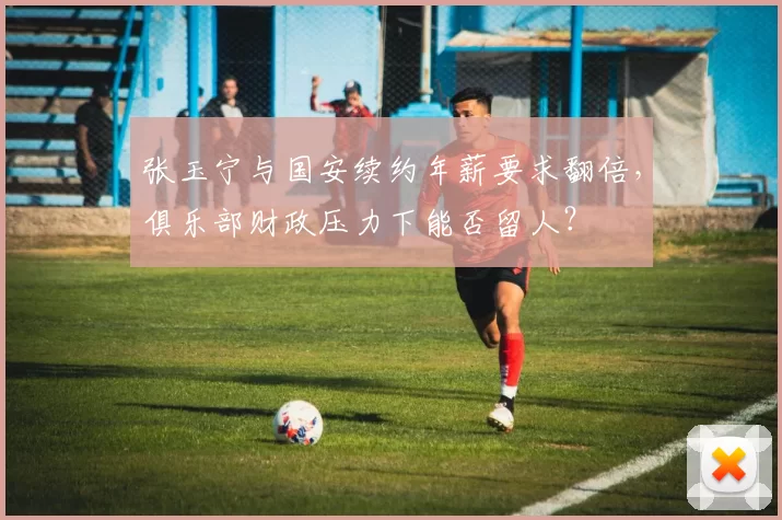 张玉宁与国安续约年薪要求翻倍，俱乐部财政压力下能否留人？