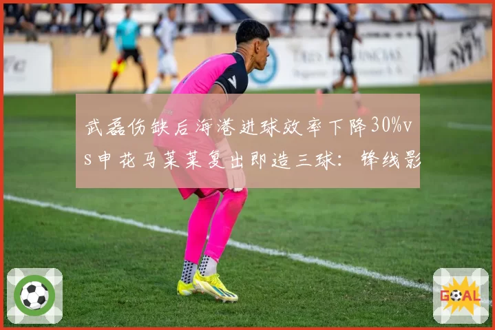 武磊伤缺后海港进球效率下降30%vs申花马莱莱复出即造三球：锋线影响力对比