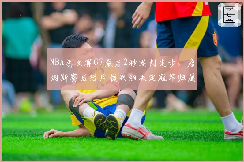 NBA总决赛G7最后2秒漏判走步，詹姆斯赛后怒斥裁判组决定冠军归属