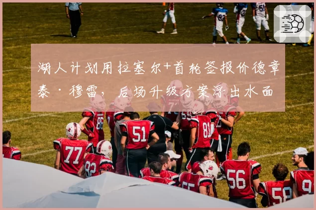 湖人计划用拉塞尔+首轮签报价德章泰·穆雷，后场升级方案浮出水面