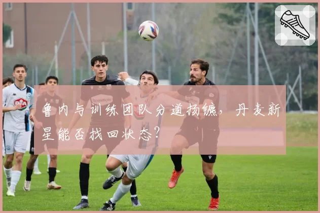 鲁内与训练团队分道扬镳,丹麦新星能否找回状态?