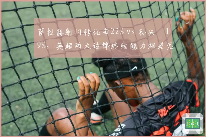 萨拉赫射门转化率22% vs 孙兴慜19%，英超两大边锋终结能力相差无几