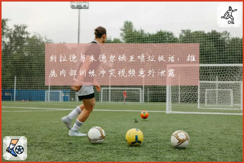 利拉德与米德尔顿互喷垃圾话,雄鹿内部训练冲突视频意外泄露