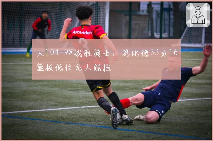 人104-98战胜骑士，恩比德33分16篮板低位无人能挡