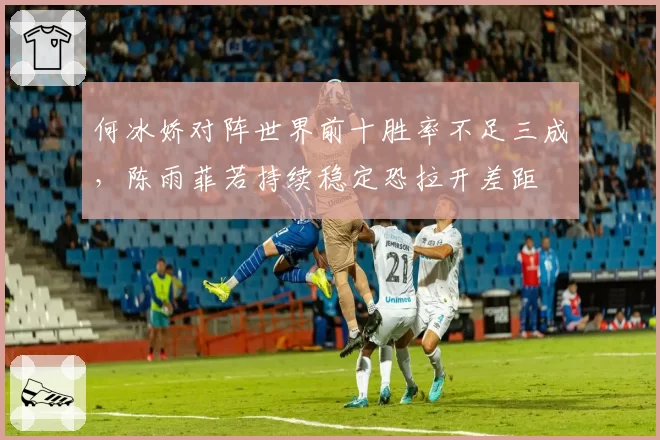 何冰娇对阵世界前十胜率不足三成,陈雨菲若持续稳定恐拉开差距