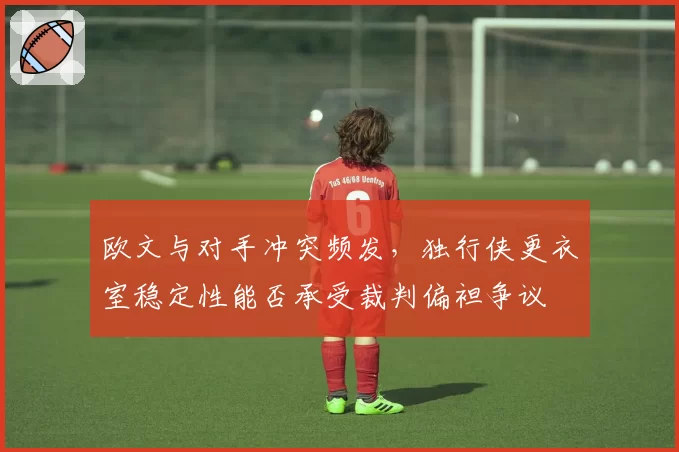 欧文与对手冲突频发,独行侠更衣室稳定性能否承受裁判偏袒争议