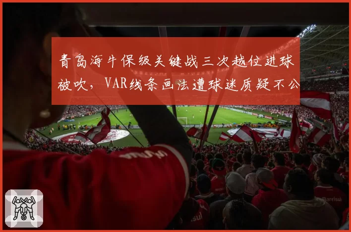 青岛海牛保级关键战三次越位进球被吹，VAR线条画法遭球迷质疑不公