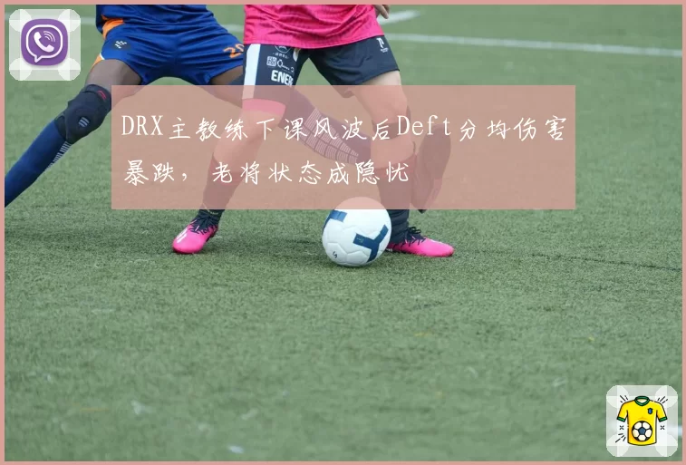 DRX主教练下课风波后Deft分均伤害暴跌，老将状态成隐忧