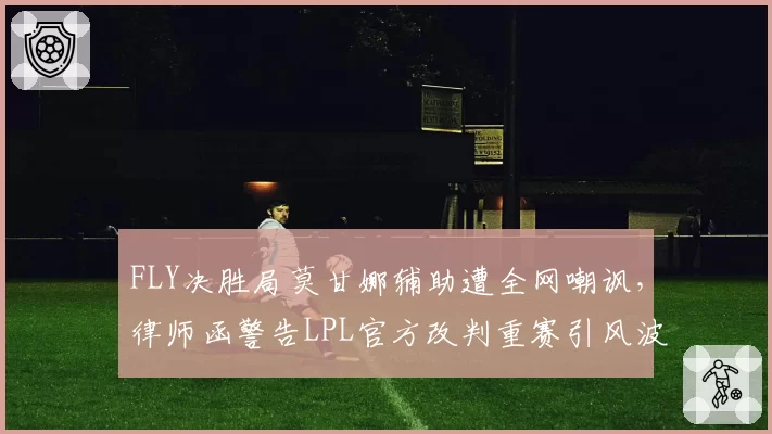 FLY决胜局莫甘娜辅助遭全网嘲讽,律师函警告LPL官方改判重赛引风波