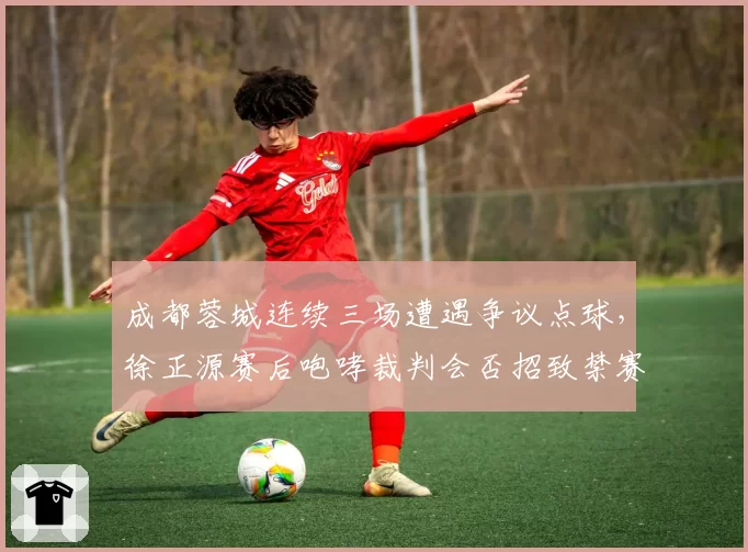 成都蓉城连续三场遭遇争议点球,徐正源赛后咆哮裁判会否招致禁赛?