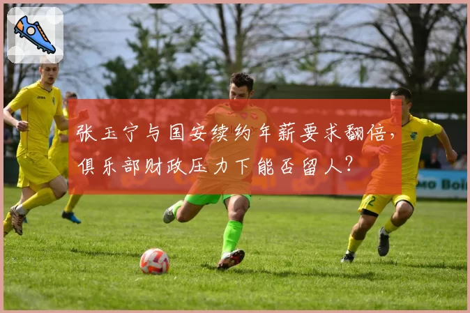 张玉宁与国安续约年薪要求翻倍,俱乐部财政压力下能否留人?
