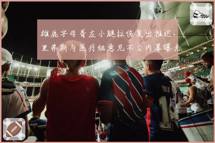 雄鹿字母哥左小腿拉伤复出推迟,里弗斯与医疗组意见不合内幕曝光