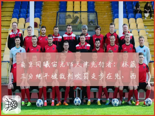 南京同曦宙光vs天津先行者:林葳三分绝平被裁判吹罚走步在先,西热力江怒摔战术板