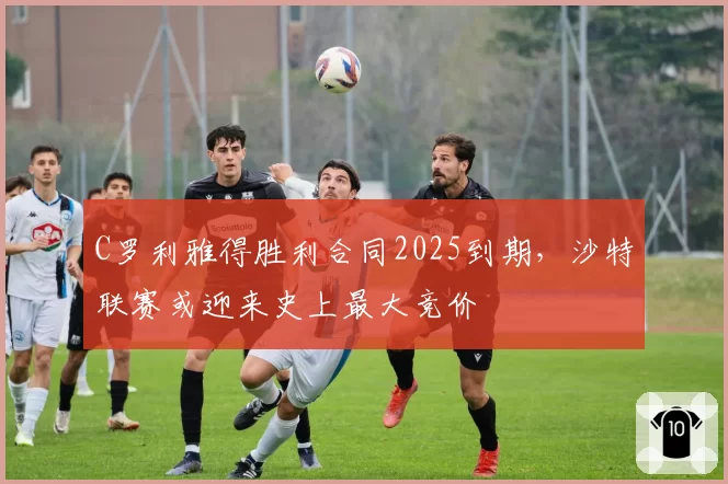 C罗利雅得胜利合同2025到期,沙特联赛或迎来史上最大竞价