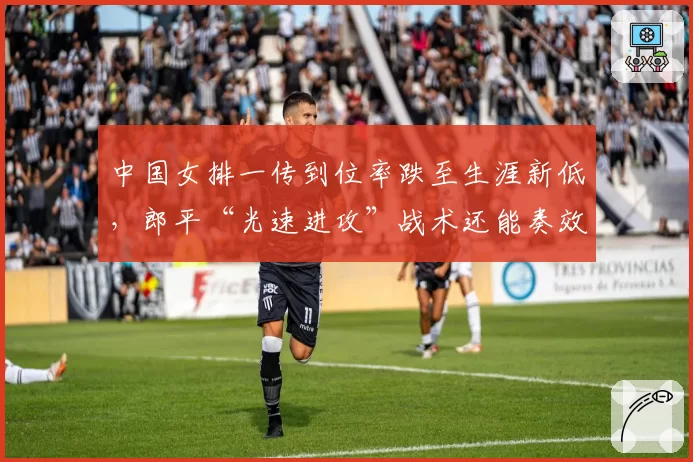 中国女排一传到位率跌至生涯新低,郎平“光速进攻”战术还能奏效吗?