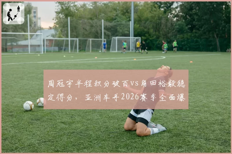 周冠宇半程积分破百vs角田裕毅稳定得分，亚洲车手2026赛季全面爆发对比