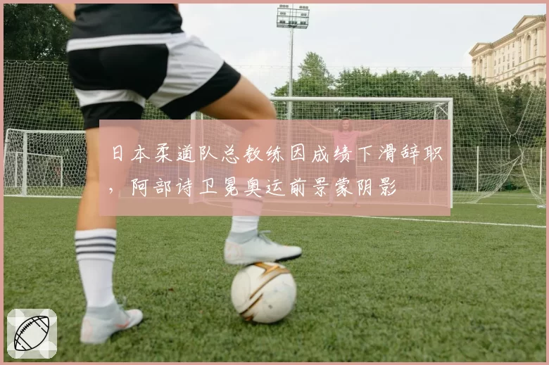 日本柔道队总教练因成绩下滑辞职,阿部诗卫冕奥运前景蒙阴影