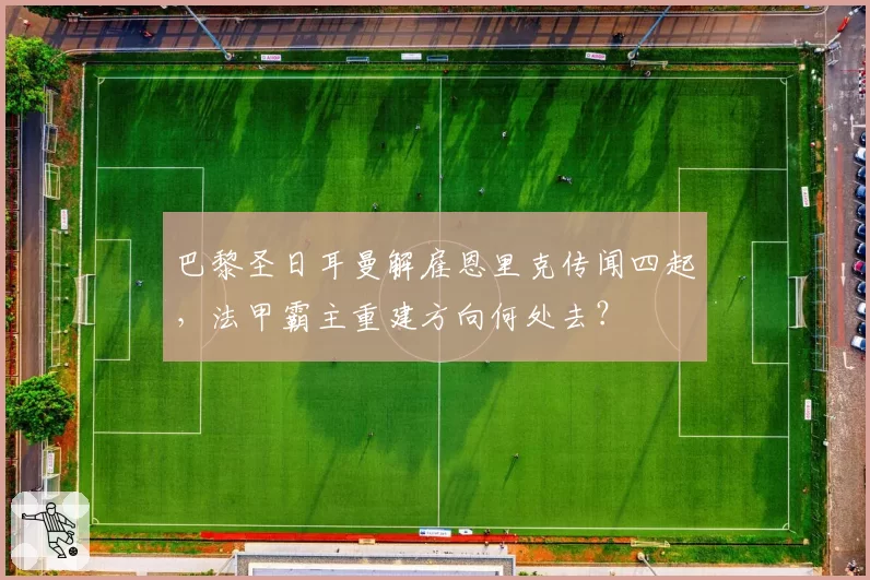 巴黎圣日耳曼解雇恩里克传闻四起，法甲霸主重建方向何处去？