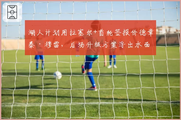 湖人计划用拉塞尔+首轮签报价德章泰·穆雷,后场升级方案浮出水面