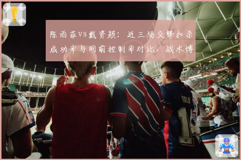 陈雨菲vs戴资颖:近三场交锋扣杀成功率与网前控制率对比,战术博弈升级