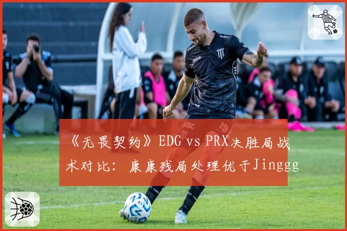 《无畏契约》EDG vs PRX决胜局战术对比：康康残局处理优于Jinggg