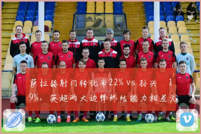 萨拉赫射门转化率22% vs 孙兴慜19%,英超两大边锋终结能力相差无几