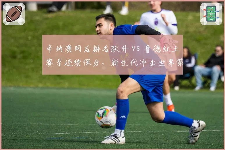 辛纳澳网后排名跃升 vs 鲁德红土赛季连续保分,新生代冲击世界第一格局