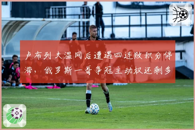 卢布列夫温网后遭遇四连败积分停滞，俄罗斯一哥争冠主动权还剩多少？