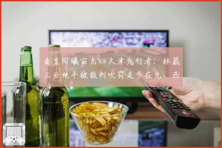 南京同曦宙光vs天津先行者:林葳三分绝平被裁判吹罚走步在先,西热力江怒摔战术板