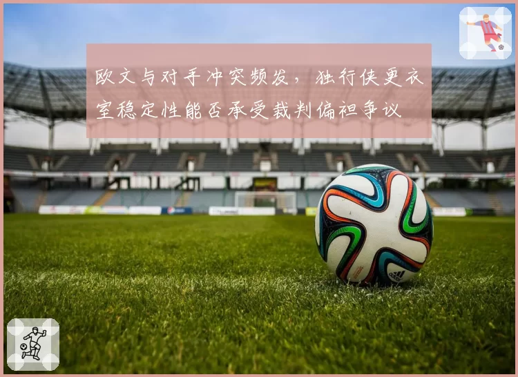 欧文与对手冲突频发,独行侠更衣室稳定性能否承受裁判偏袒争议