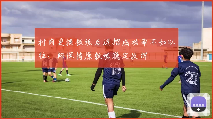 村肉更换教练后连招成功率不如以往，翔保持原教练稳定发挥