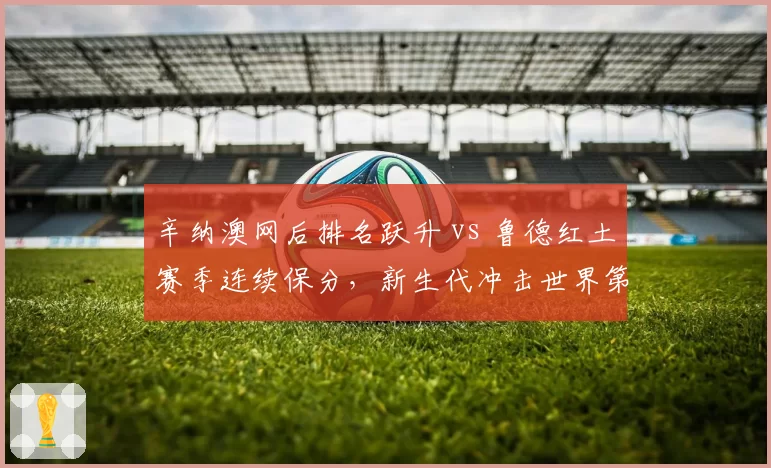 辛纳澳网后排名跃升 vs 鲁德红土赛季连续保分，新生代冲击世界第一格局