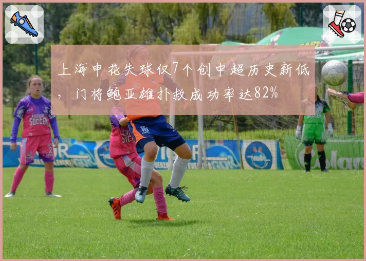 上海申花失球仅7个创中超历史新低,门将鲍亚雄扑救成功率达82%