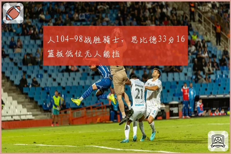 人104-98战胜骑士,恩比德33分16篮板低位无人能挡