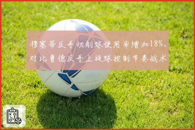 穆塞蒂反手切削球使用率增加18%,对比鲁德反手上旋球控制节奏战术演变